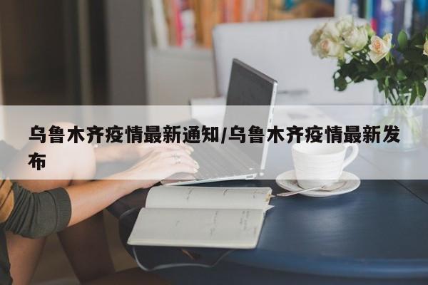 乌鲁木齐疫情最新通知/乌鲁木齐疫情最新发布