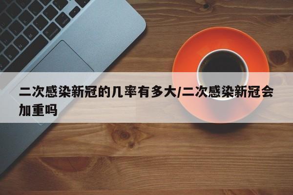 二次感染新冠的几率有多大/二次感染新冠会加重吗