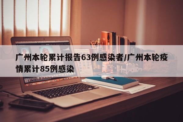 广州本轮累计报告63例感染者/广州本轮疫情累计85例感染