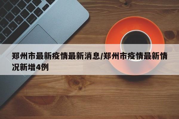 郑州市最新疫情最新消息/郑州市疫情最新情况新增4例