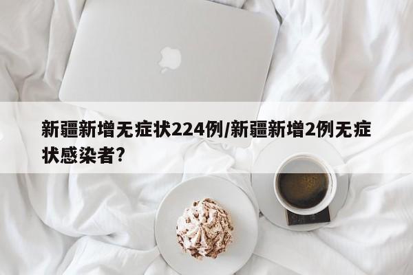 新疆新增无症状224例/新疆新增2例无症状感染者?