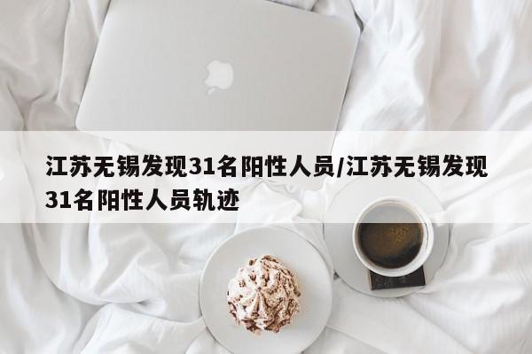 江苏无锡发现31名阳性人员/江苏无锡发现31名阳性人员轨迹
