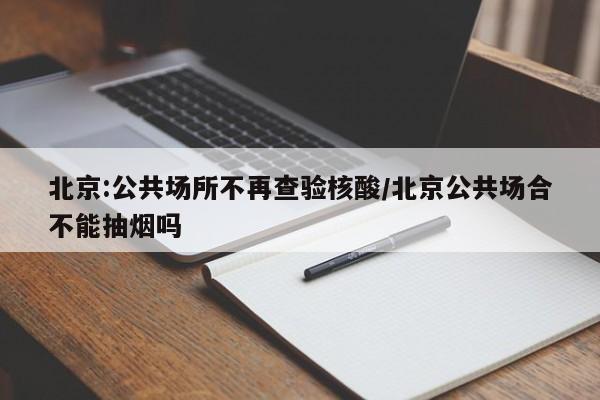 北京:公共场所不再查验核酸/北京公共场合不能抽烟吗