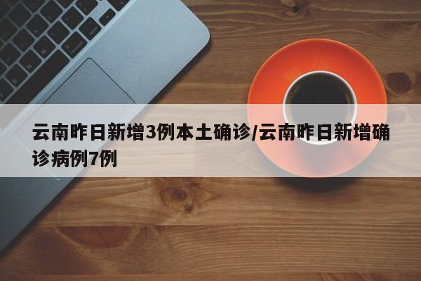 云南昨日新增3例本土确诊/云南昨日新增确诊病例7例