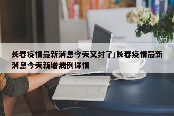 长春疫情最新消息今天又封了/长春疫情最新消息今天新增病例详情