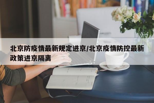 北京防疫情最新规定进京/北京疫情防控最新政策进京隔离