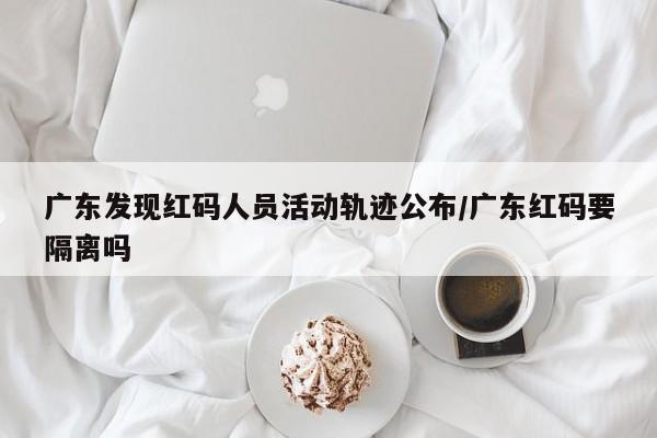 广东发现红码人员活动轨迹公布/广东红码要隔离吗