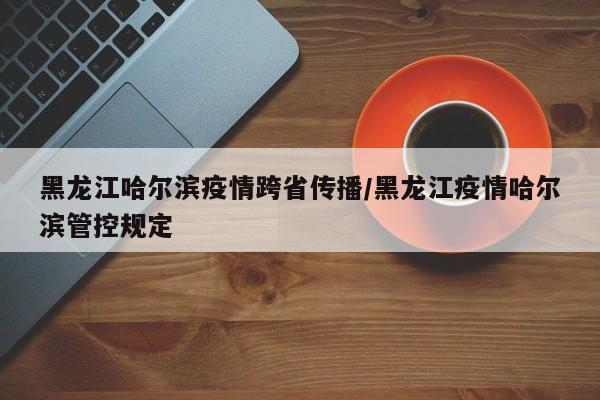 黑龙江哈尔滨疫情跨省传播/黑龙江疫情哈尔滨管控规定