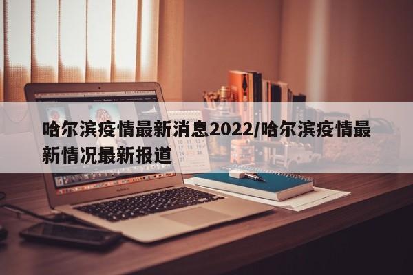 哈尔滨疫情最新消息2022/哈尔滨疫情最新情况最新报道