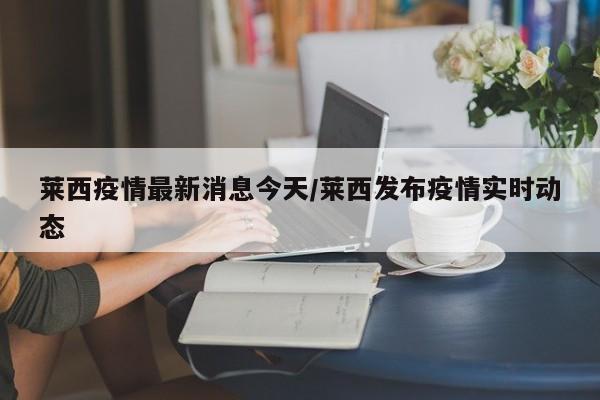 莱西疫情最新消息今天/莱西发布疫情实时动态