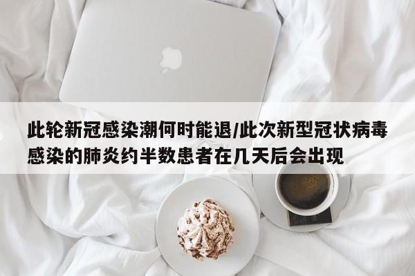 此轮新冠感染潮何时能退/此次新型冠状病毒感染的肺炎约半数患者在几天后会出现