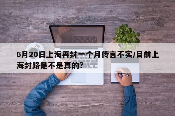 6月20日上海再封一个月传言不实/目前上海封路是不是真的?