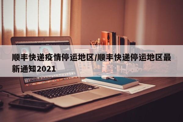 顺丰快递疫情停运地区/顺丰快递停运地区最新通知2021
