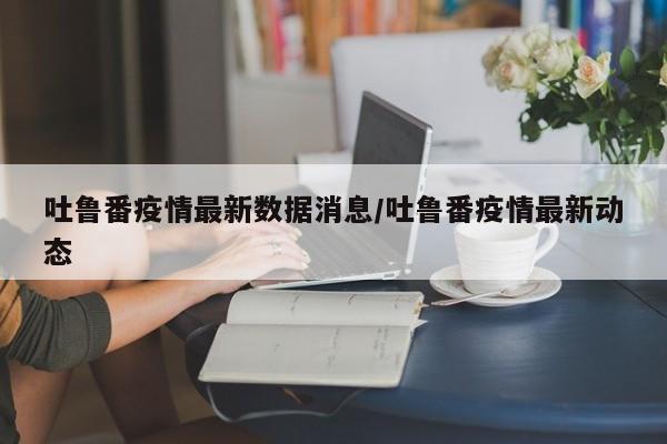 吐鲁番疫情最新数据消息/吐鲁番疫情最新动态