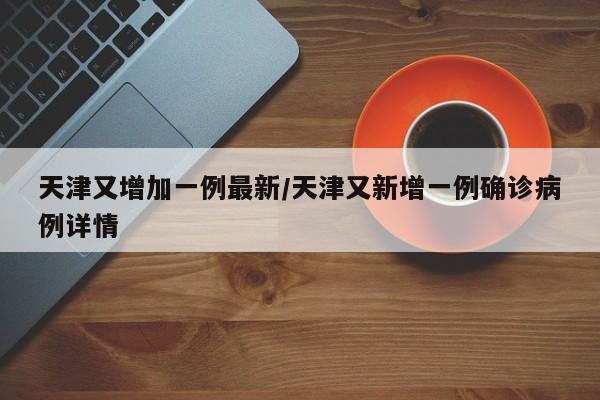 天津又增加一例最新/天津又新增一例确诊病例详情