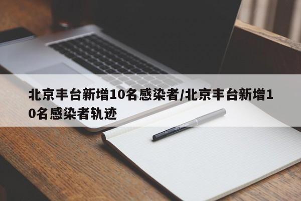 北京丰台新增10名感染者/北京丰台新增10名感染者轨迹