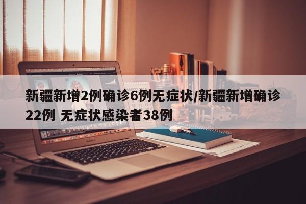 新疆新增2例确诊6例无症状/新疆新增确诊22例 无症状感染者38例