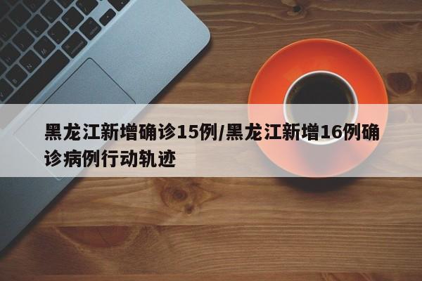 黑龙江新增确诊15例/黑龙江新增16例确诊病例行动轨迹