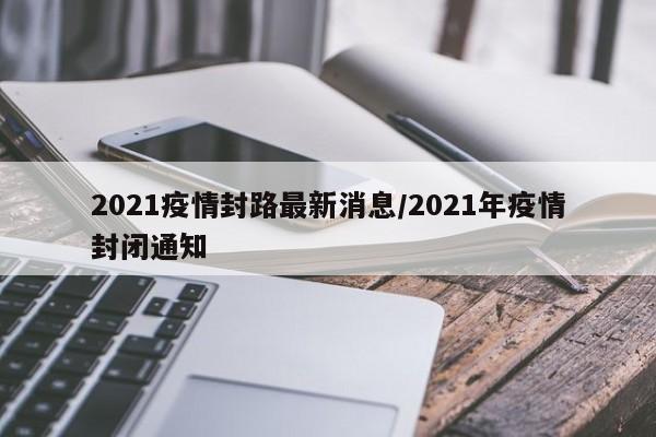 2021疫情封路最新消息/2021年疫情封闭通知