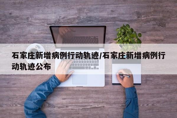 石家庄新增病例行动轨迹/石家庄新增病例行动轨迹公布