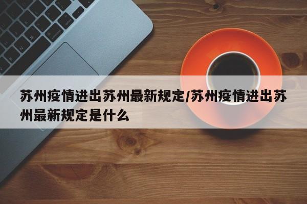 苏州疫情进出苏州最新规定/苏州疫情进出苏州最新规定是什么