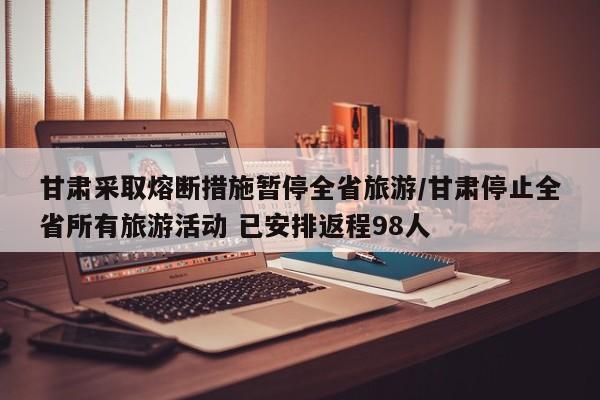 甘肃采取熔断措施暂停全省旅游/甘肃停止全省所有旅游活动 已安排返程98人