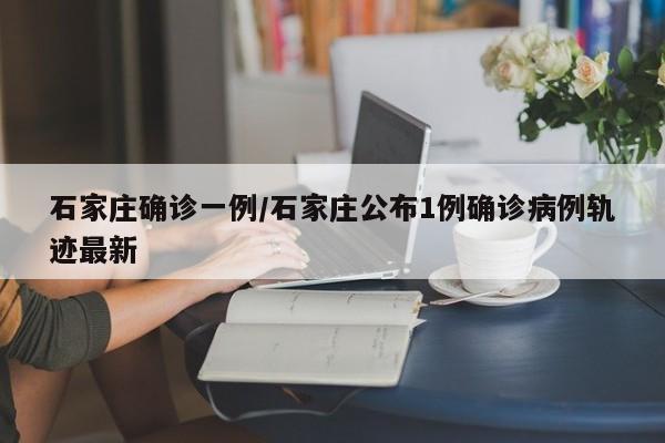 石家庄确诊一例/石家庄公布1例确诊病例轨迹最新