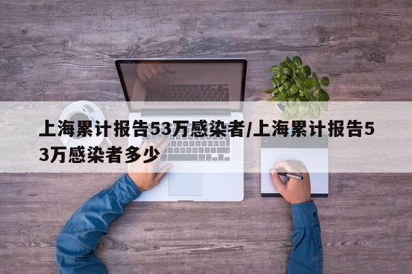 上海累计报告53万感染者/上海累计报告53万感染者多少