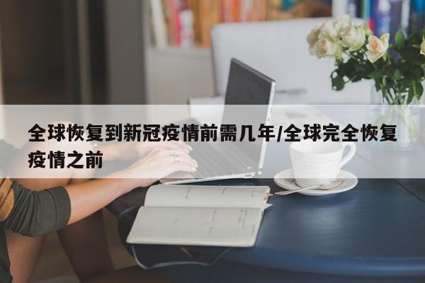 全球恢复到新冠疫情前需几年/全球完全恢复疫情之前