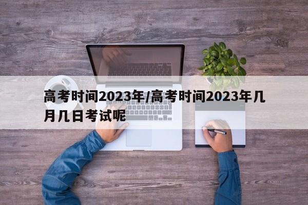 高考时间2023年/高考时间2023年几月几日考试呢
