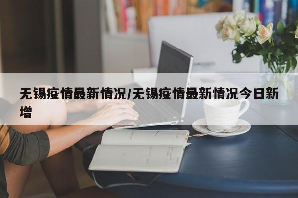 无锡疫情最新情况/无锡疫情最新情况今日新增