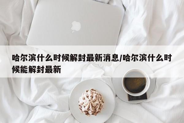 哈尔滨什么时候解封最新消息/哈尔滨什么时候能解封最新