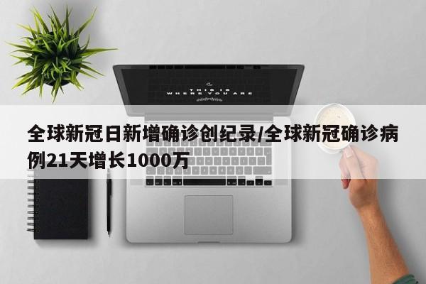 全球新冠日新增确诊创纪录/全球新冠确诊病例21天增长1000万
