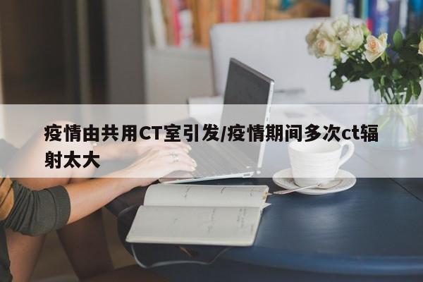 疫情由共用CT室引发/疫情期间多次ct辐射太大
