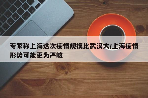 专家称上海这次疫情规模比武汉大/上海疫情形势可能更为严峻