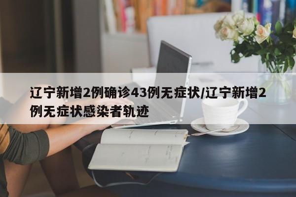 辽宁新增2例确诊43例无症状/辽宁新增2例无症状感染者轨迹
